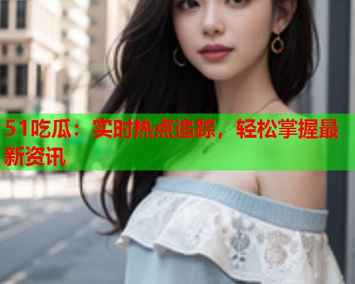 51吃瓜：实时热点追踪，轻松掌握最新资讯