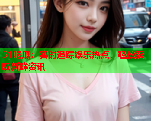 51吃瓜：实时追踪娱乐热点，轻松获取新鲜资讯