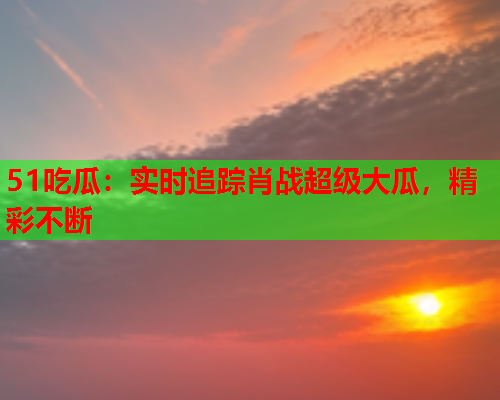 51吃瓜：实时追踪肖战超级大瓜，精彩不断