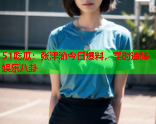 51吃瓜：张津渝今日爆料，实时追踪娱乐八卦