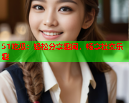 51吃瓜：轻松分享趣闻，畅享社交乐趣
