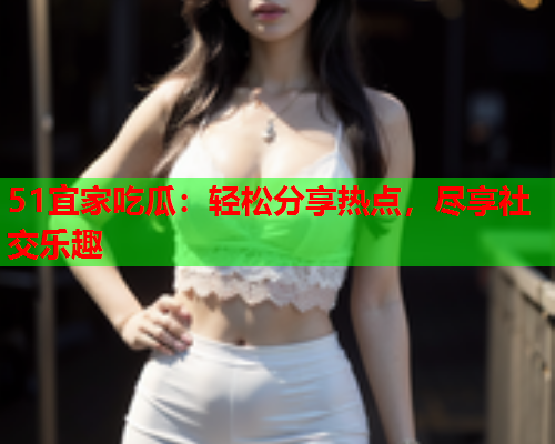 51宜家吃瓜：轻松分享热点，尽享社交乐趣
