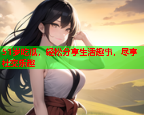 51岁吃瓜，轻松分享生活趣事，尽享社交乐趣