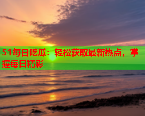 51每日吃瓜：轻松获取最新热点，掌握每日精彩