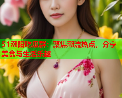 51潮阳吃瓜群：聚焦潮流热点，分享美食与生活乐趣