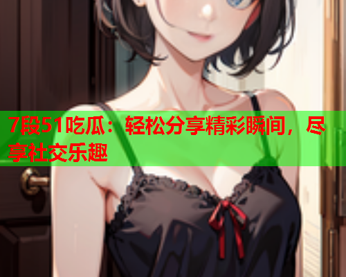 7段51吃瓜：轻松分享精彩瞬间，尽享社交乐趣