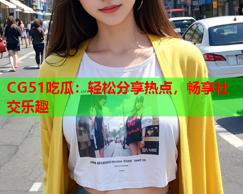 CG51吃瓜：轻松分享热点，畅享社交乐趣
