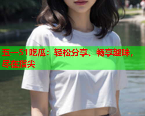 五一51吃瓜：轻松分享、畅享趣味，尽在指尖