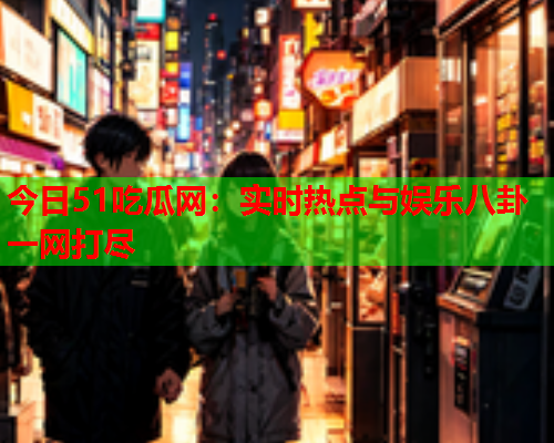 今日51吃瓜网：实时热点与娱乐八卦一网打尽