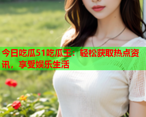 今日吃瓜51吃瓜王：轻松获取热点资讯，享受娱乐生活