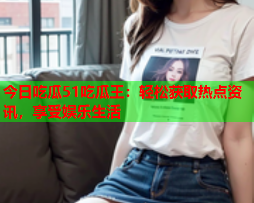 今日吃瓜51吃瓜王：轻松获取热点资讯，享受娱乐生活