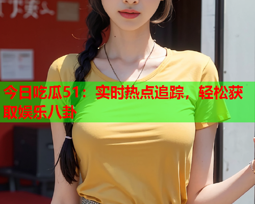 今日吃瓜51：实时热点追踪，轻松获取娱乐八卦