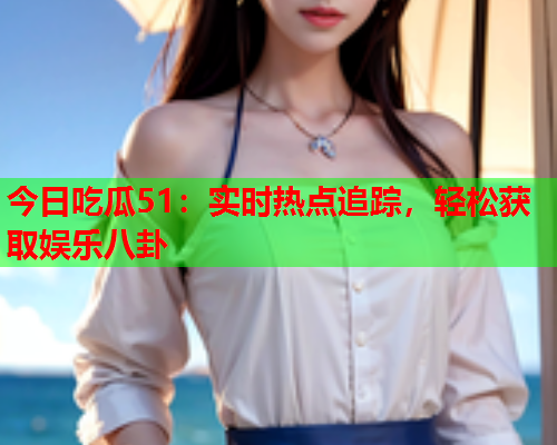 今日吃瓜51：实时热点追踪，轻松获取娱乐八卦