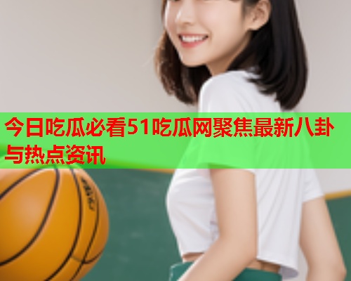 今日吃瓜必看51吃瓜网聚焦最新八卦与热点资讯