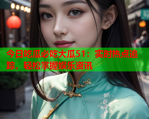 今日吃瓜必吃大瓜51：实时热点追踪，轻松掌握娱乐资讯