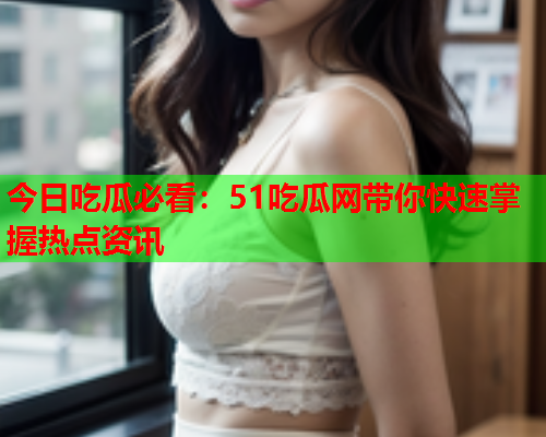 今日吃瓜必看：51吃瓜网带你快速掌握热点资讯