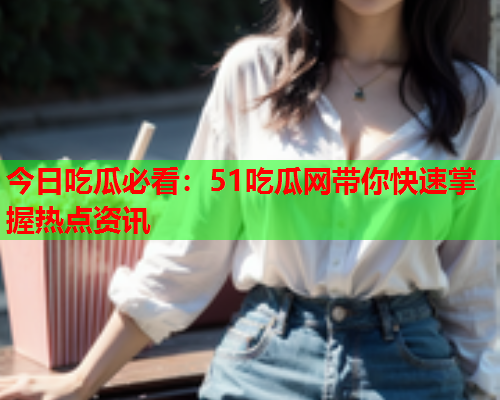 今日吃瓜必看：51吃瓜网带你快速掌握热点资讯