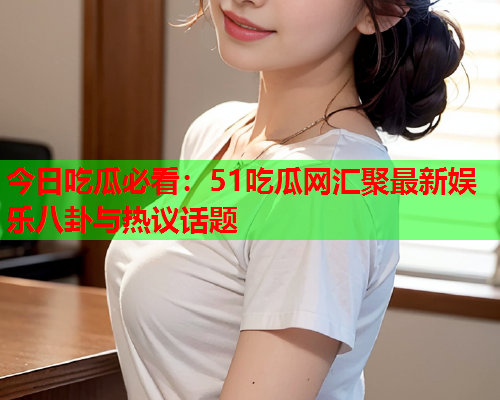 今日吃瓜必看：51吃瓜网汇聚最新娱乐八卦与热议话题