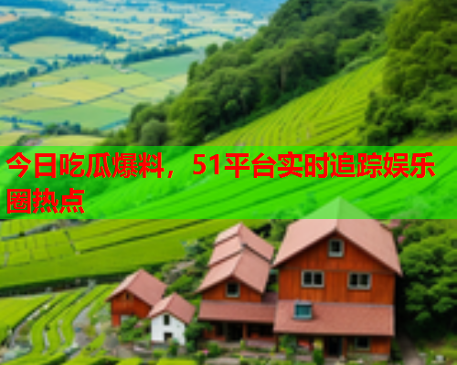 今日吃瓜爆料，51平台实时追踪娱乐圈热点