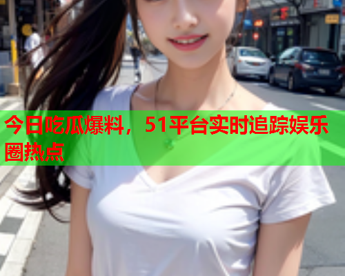 今日吃瓜爆料，51平台实时追踪娱乐圈热点