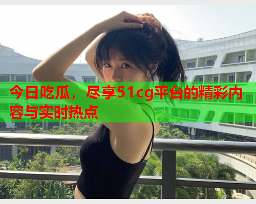 今日吃瓜，尽享51cg平台的精彩内容与实时热点