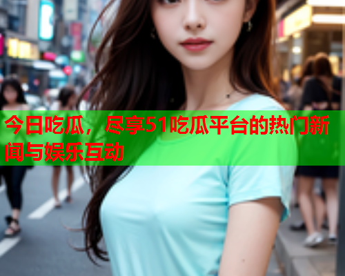 今日吃瓜，尽享51吃瓜平台的热门新闻与娱乐互动
