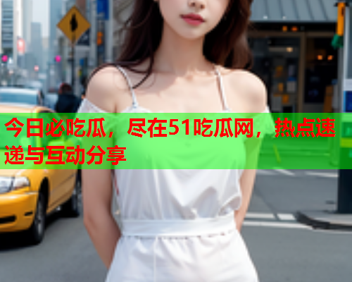 今日必吃瓜，尽在51吃瓜网，热点速递与互动分享