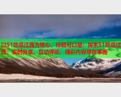 以51吃瓜江西为核心，标题可以是：探索51吃瓜江西：实时分享、互动评论、精彩内容尽在掌握