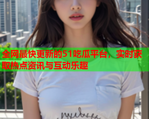 全网最快更新的51吃瓜平台，实时获取热点资讯与互动乐趣
