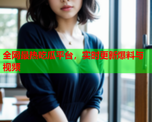 全网最热吃瓜平台，实时更新爆料与视频