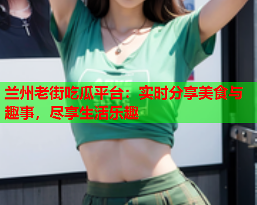 兰州老街吃瓜平台：实时分享美食与趣事，尽享生活乐趣