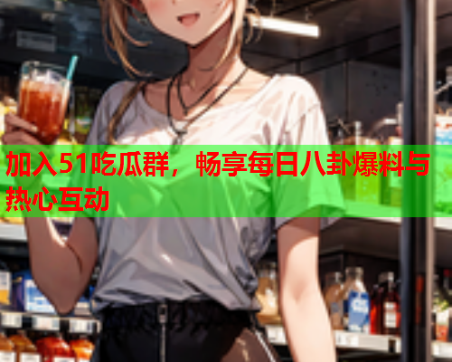 加入51吃瓜群，畅享每日八卦爆料与热心互动