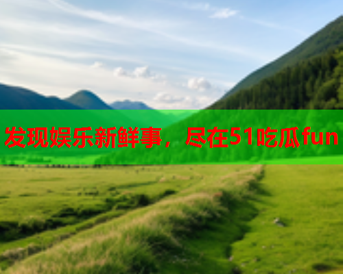 发现娱乐新鲜事，尽在51吃瓜fun