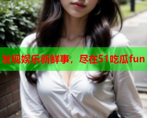 发现娱乐新鲜事，尽在51吃瓜fun