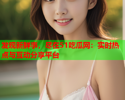 发现新鲜事，尽在51吃瓜网：实时热点与互动分享平台