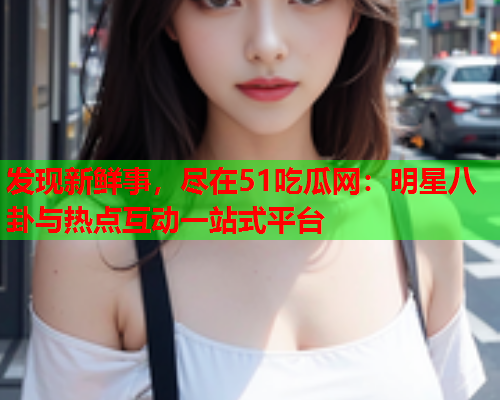 发现新鲜事，尽在51吃瓜网：明星八卦与热点互动一站式平台