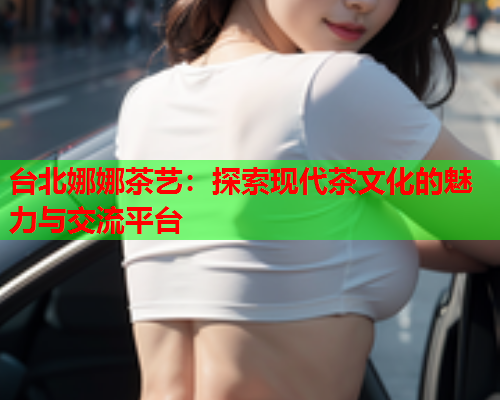 台北娜娜茶艺：探索现代茶文化的魅力与交流平台