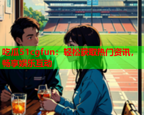 吃瓜51cgfun：轻松获取热门资讯，畅享娱乐互动