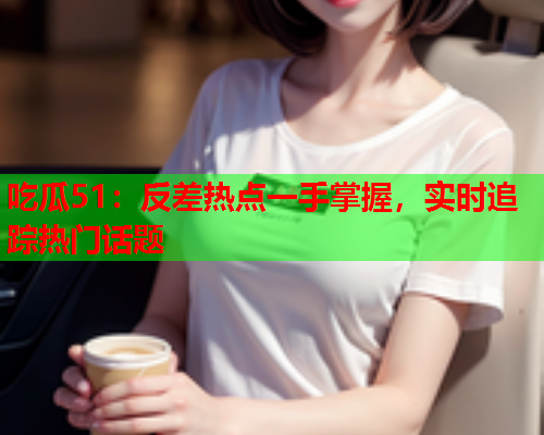 吃瓜51：反差热点一手掌握，实时追踪热门话题