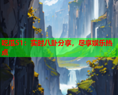 吃瓜51：实时八卦分享，尽享娱乐热点