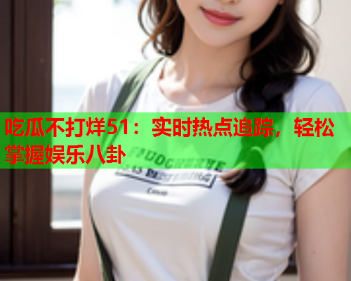 吃瓜不打烊51：实时热点追踪，轻松掌握娱乐八卦