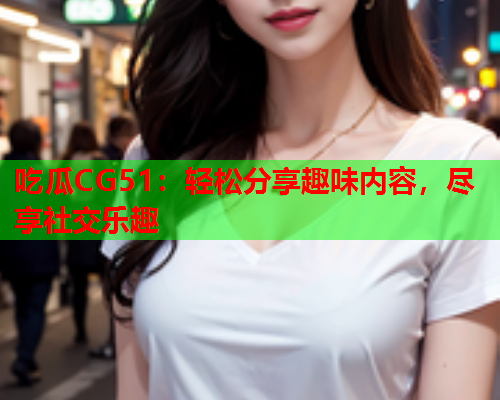 吃瓜CG51：轻松分享趣味内容，尽享社交乐趣