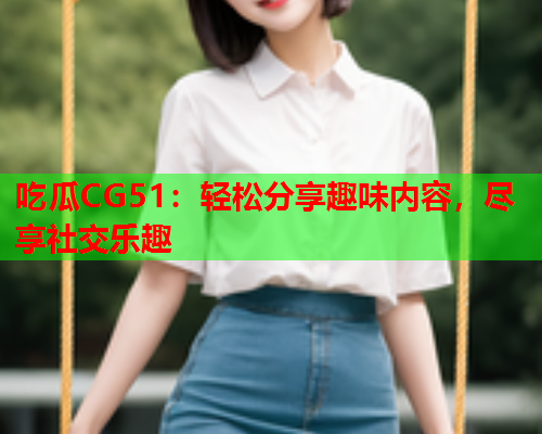 吃瓜CG51：轻松分享趣味内容，尽享社交乐趣