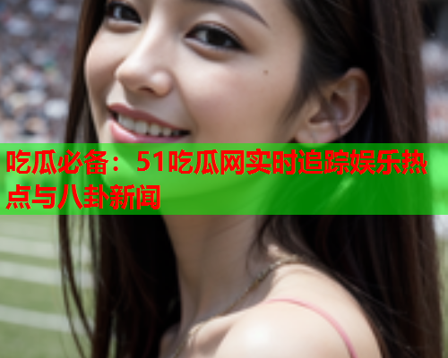 吃瓜必备：51吃瓜网实时追踪娱乐热点与八卦新闻