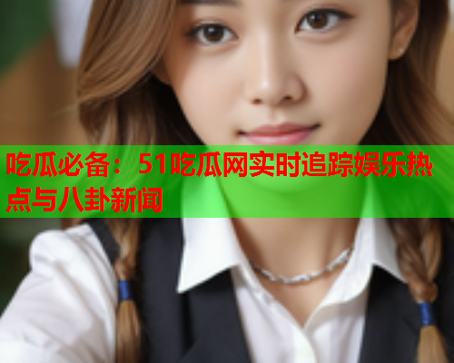 吃瓜必备：51吃瓜网实时追踪娱乐热点与八卦新闻