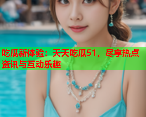 吃瓜新体验：天天吃瓜51，尽享热点资讯与互动乐趣