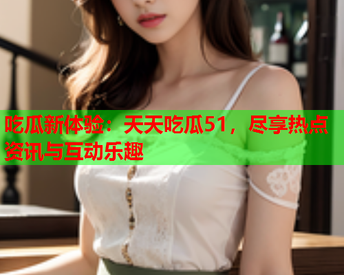吃瓜新体验：天天吃瓜51，尽享热点资讯与互动乐趣