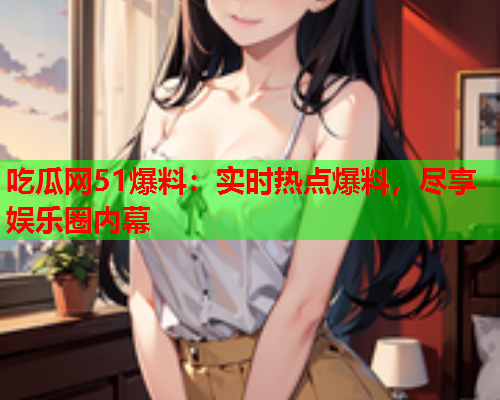 吃瓜网51爆料：实时热点爆料，尽享娱乐圈内幕