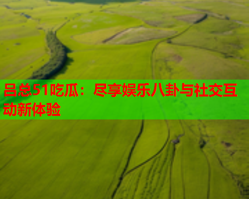 吕总51吃瓜：尽享娱乐八卦与社交互动新体验