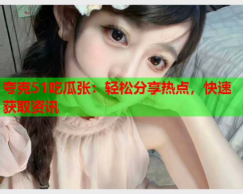 夸克51吃瓜张：轻松分享热点，快速获取资讯